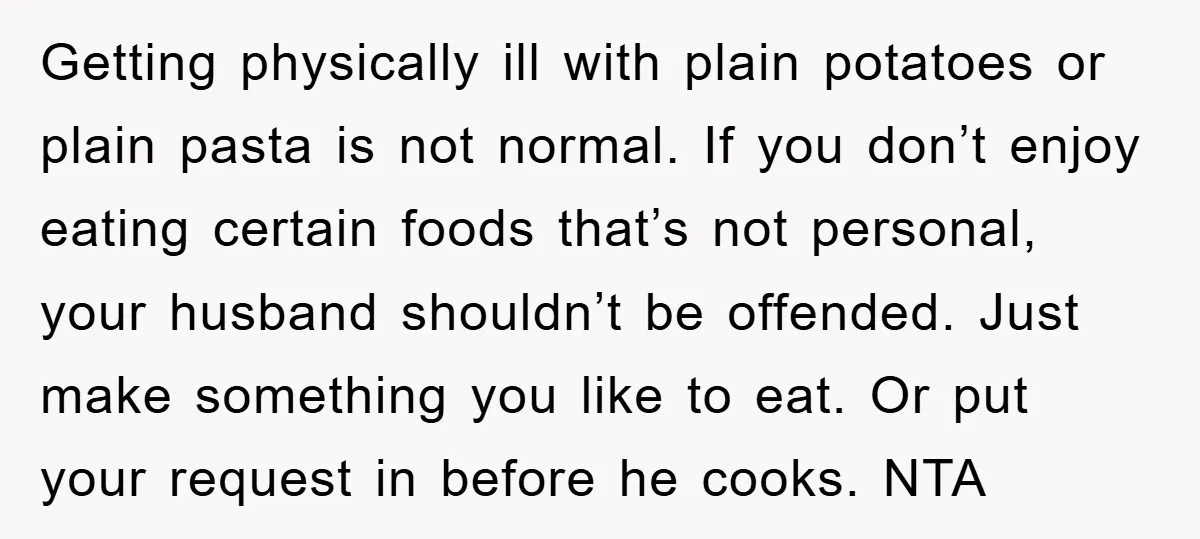 Getting physically ill with plain potatoes or plain pasta is not normal. If you don’t enjoy eating certain foods that’s not personal, your husband shouldn’t be offended. Just make something...