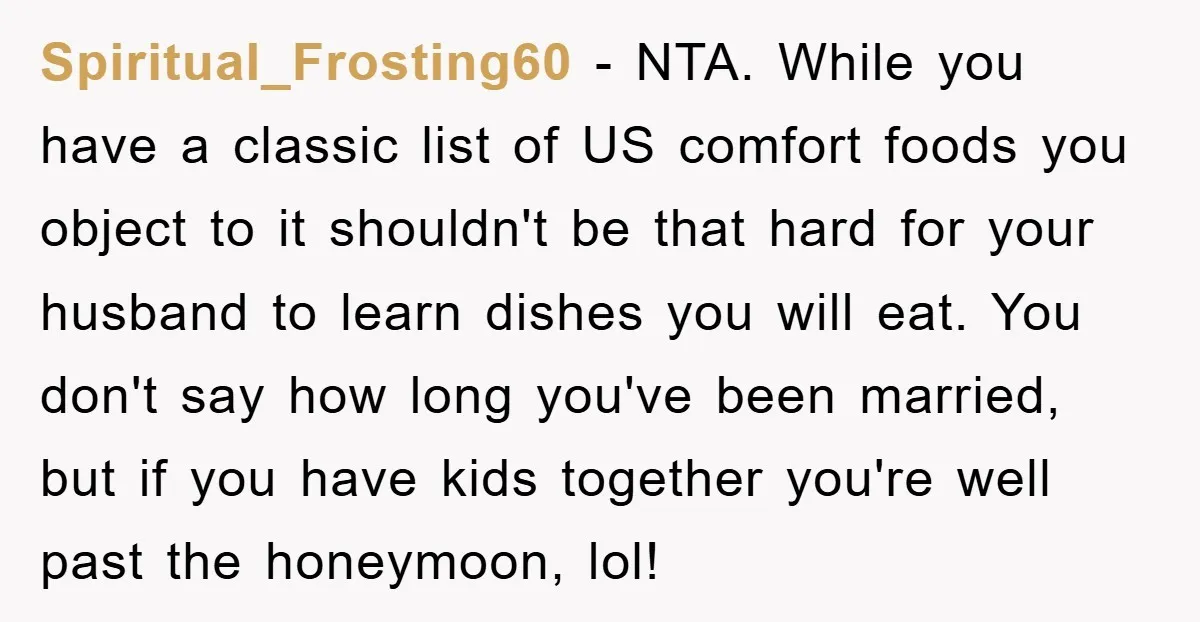 Spiritual_Frosting60 - NTA. While you have a classic list of US comfort foods you object to it shouldn't be that hard for your husband to learn dishes you will eat....