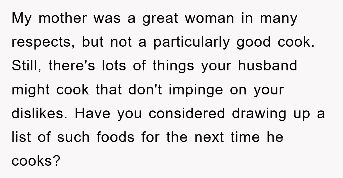 My mother was a great woman in many respects, but not a particularly good cook. Still, there's lots of things your husband might cook that don't impinge on your dislikes....