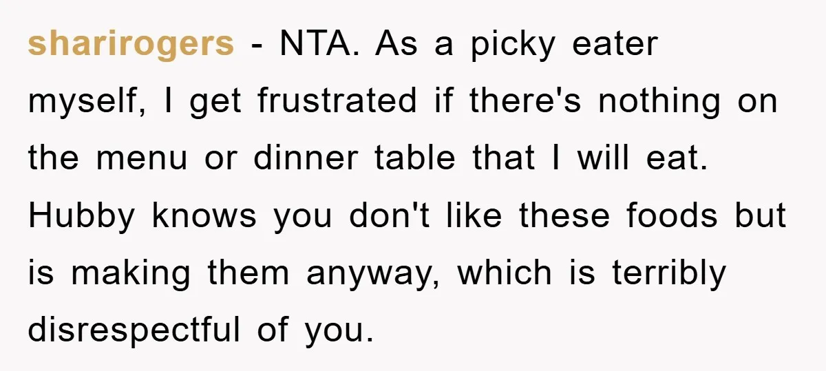 sharirogers - NTA. As a picky eater myself, I get frustrated if there's nothing on the menu or dinner table that I will eat. Hubby knows you don't like these...