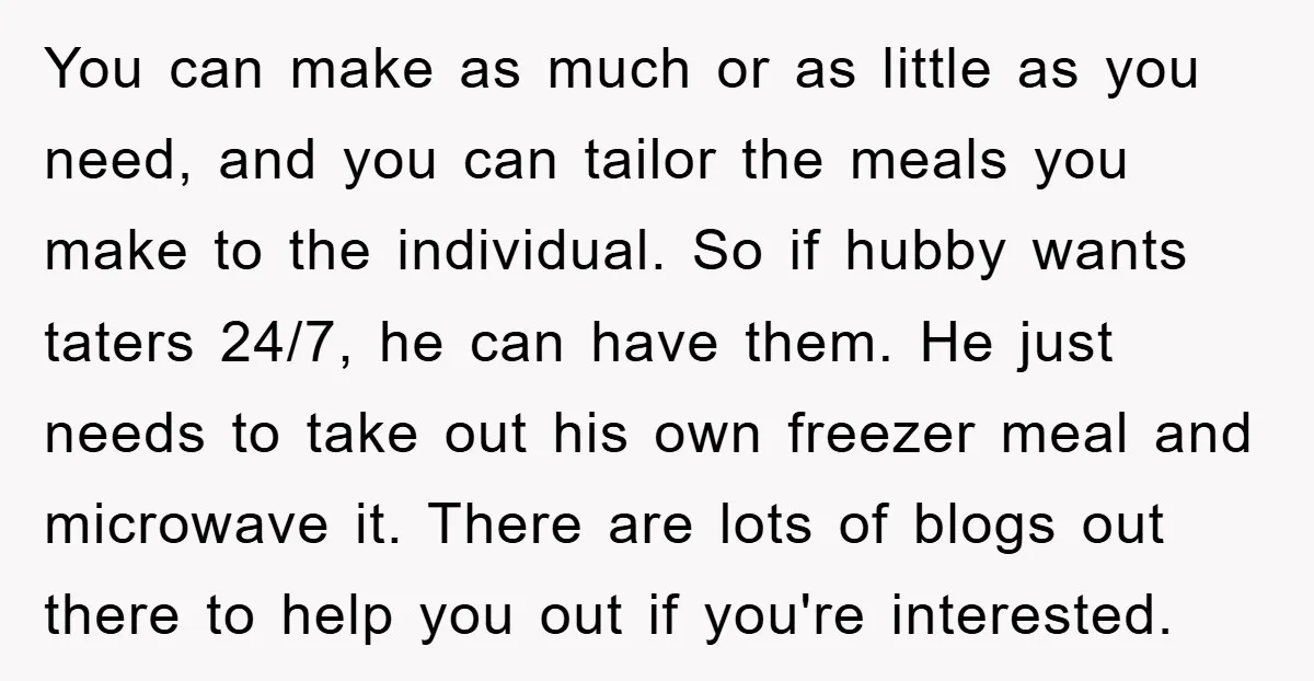 You can make as much or as little as you need, and you can tailor the meals you make to the individual. So if hubby wants taters 24/7, he can...