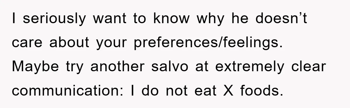 I seriously want to know why he doesn’t care about your preferences/feelings. Maybe try another salvo at extremely clear communication: I do not eat X foods.