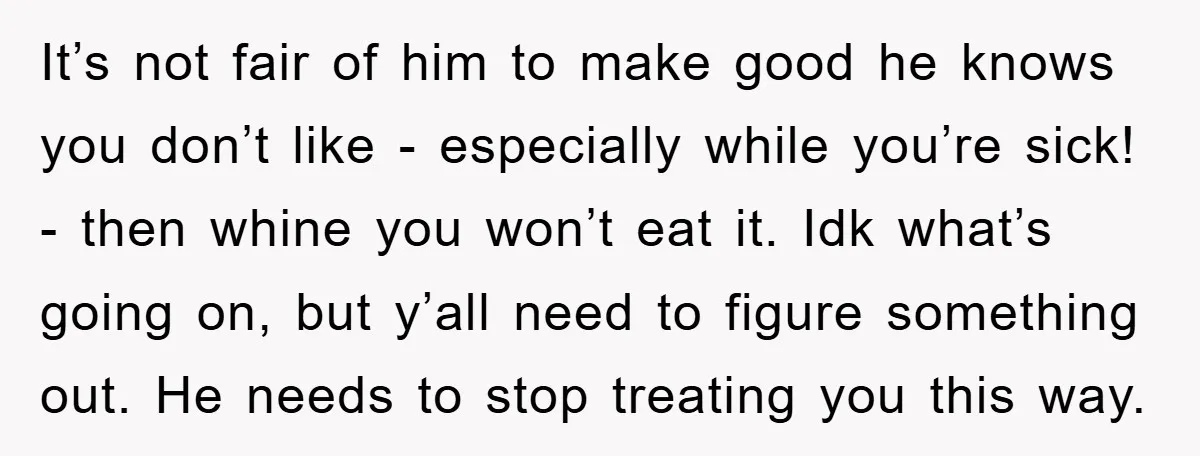 It’s not fair of him to make good he knows you don’t like - especially while you’re sick! - then whine you won’t eat it. Idk what’s going on, but...