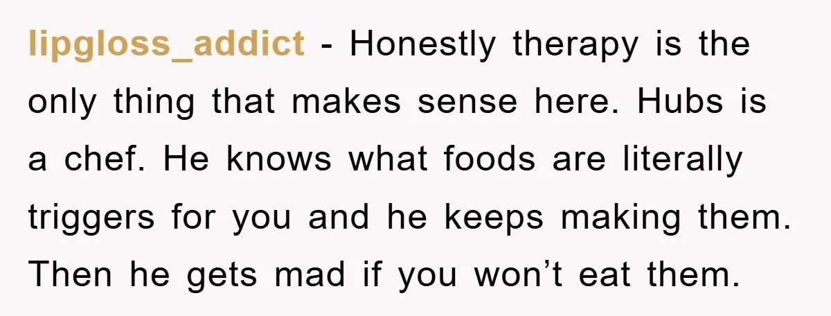 lipgloss_addict - Honestly therapy is the only thing that makes sense here. Hubs is a chef. He knows what foods are literally triggers for you and he keeps making them....