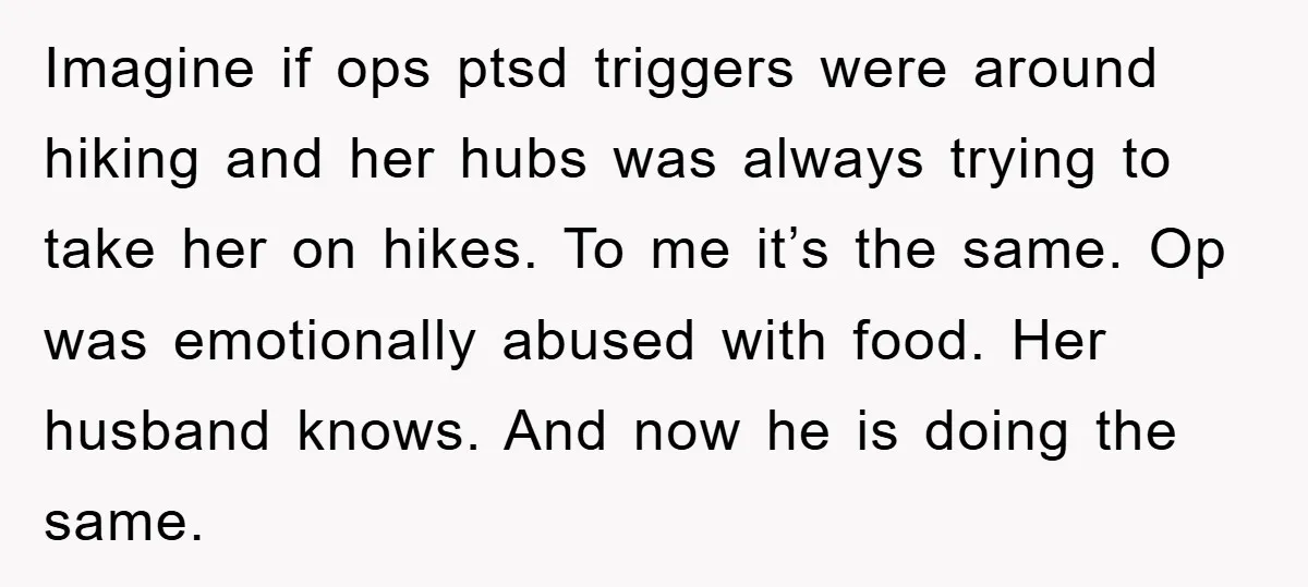 Imagine if ops ptsd triggers were around hiking and her hubs was always trying to take her on hikes. To me it’s the same. Op was emotionally abused with food....
