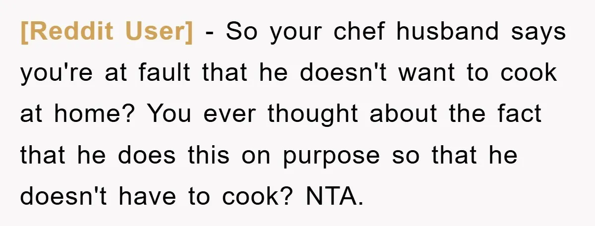 [Reddit User] - So your chef husband says you're at fault that he doesn't want to cook at home? You ever thought about the fact that he does this on...