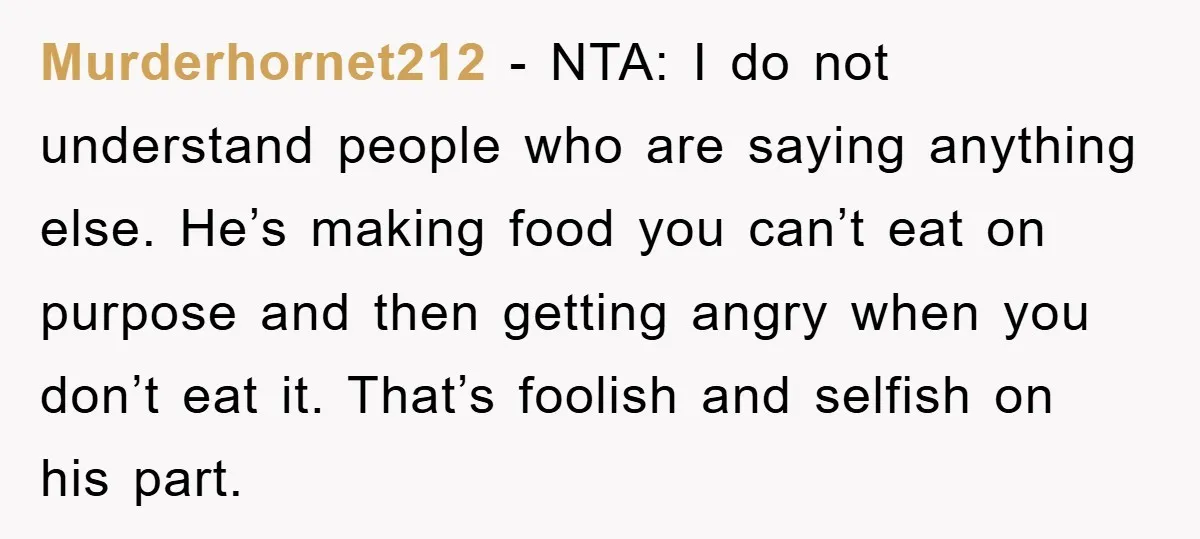 Murderhornet212 - NTA: I do not understand people who are saying anything else. He’s making food you can’t eat on purpose and then getting angry when you don’t eat it....