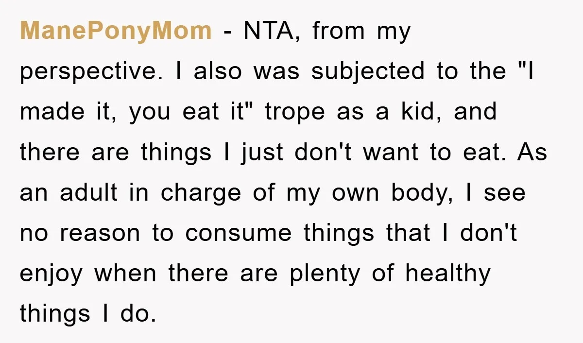 ManePonyMom - NTA, from my perspective. I also was subjected to the "I made it, you eat it" trope as a kid, and there are things I just don't want...