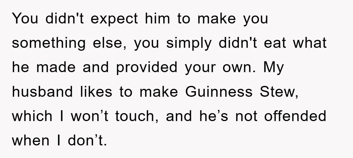 You didn't expect him to make you something else, you simply didn't eat what he made and provided your own. My husband likes to make Guinness Stew, which I won’t...