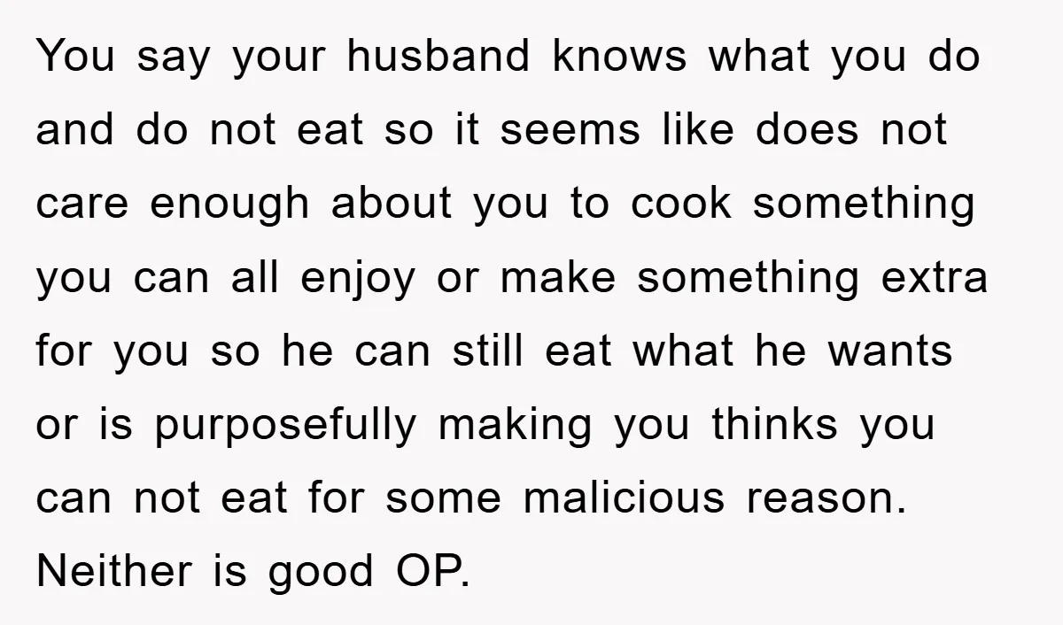 You say your husband knows what you do and do not eat so it seems like does not care enough about you to cook something you can all enjoy or...