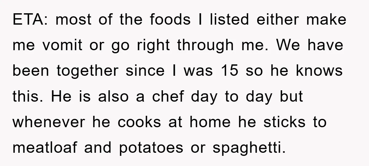 ETA: most of the foods I listed either make me vomit or go right through me. We have been together since I was 15 so he knows this. He is...