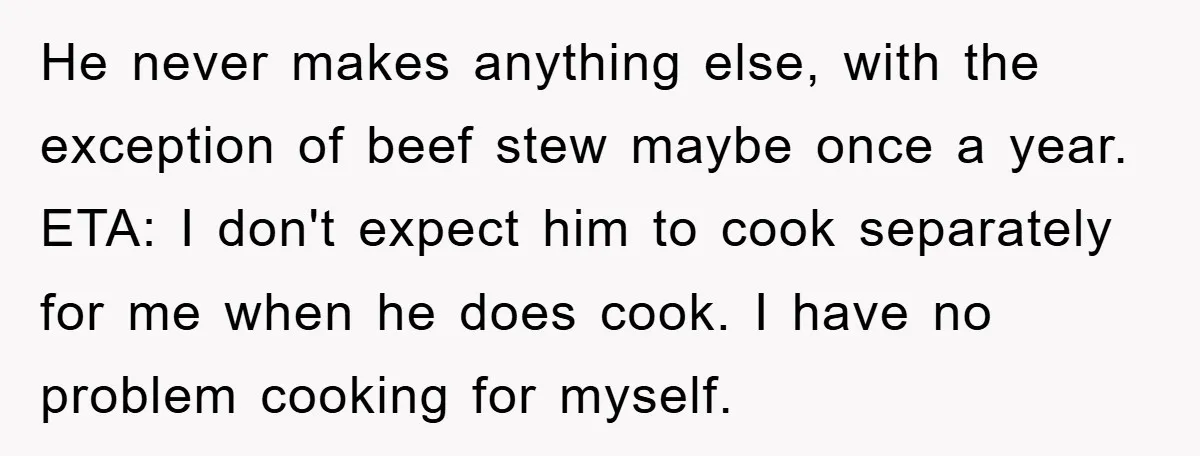He never makes anything else, with the exception of beef stew maybe once a year. ETA: I don't expect him to cook separately for me when he does cook. I...