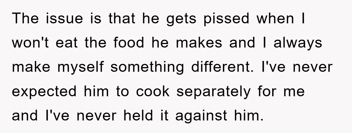 The issue is that he gets pissed when I won't eat the food he makes and I always make myself something different. I've never expected him to cook separately for...