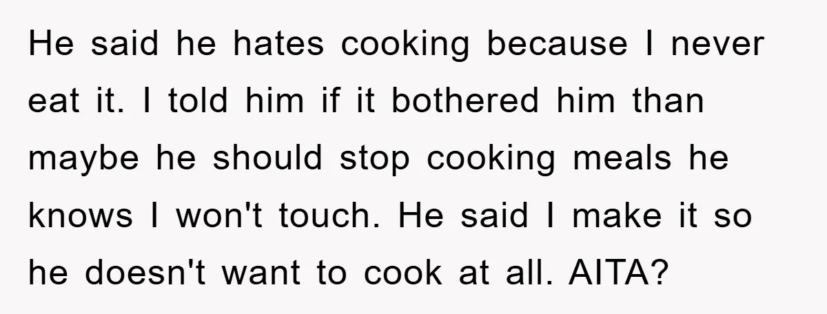 He said he hates cooking because I never eat it. I told him if it bothered him than maybe he should stop cooking meals he knows I won't touch. He...