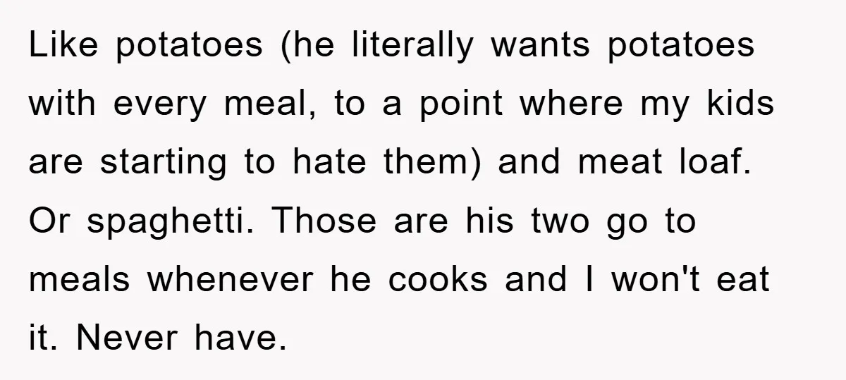 Like potatoes (he literally wants potatoes with every meal, to a point where my kids are starting to hate them) and meat loaf. Or spaghetti. Those are his two go...