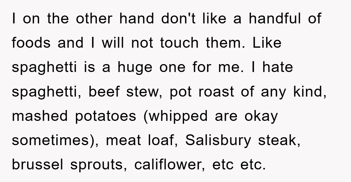 I on the other hand don't like a handful of foods and I will not touch them. Like spaghetti is a huge one for me. I hate spaghetti, beef stew,...