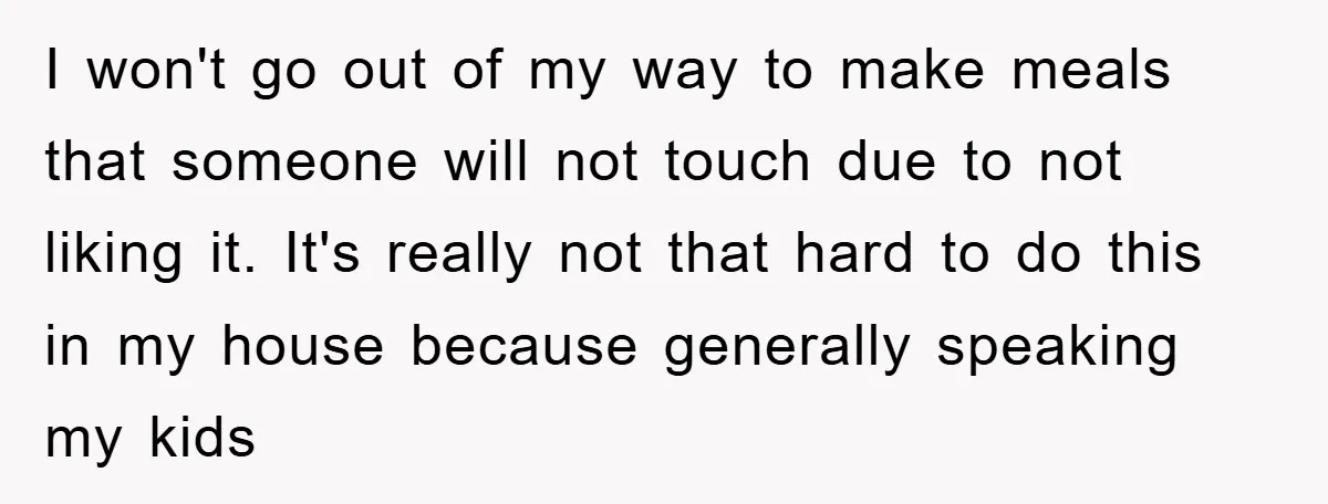 I won't go out of my way to make meals that someone will not touch due to not liking it. It's really not that hard to do this in my...