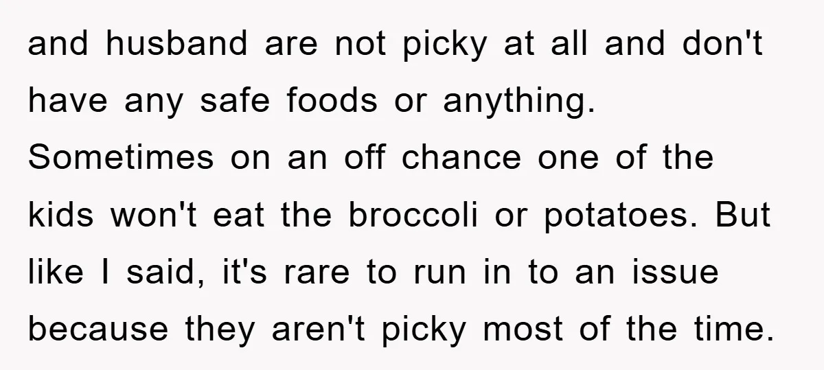 and husband are not picky at all and don't have any safe foods or anything. Sometimes on an off chance one of the kids won't eat the broccoli or potatoes....