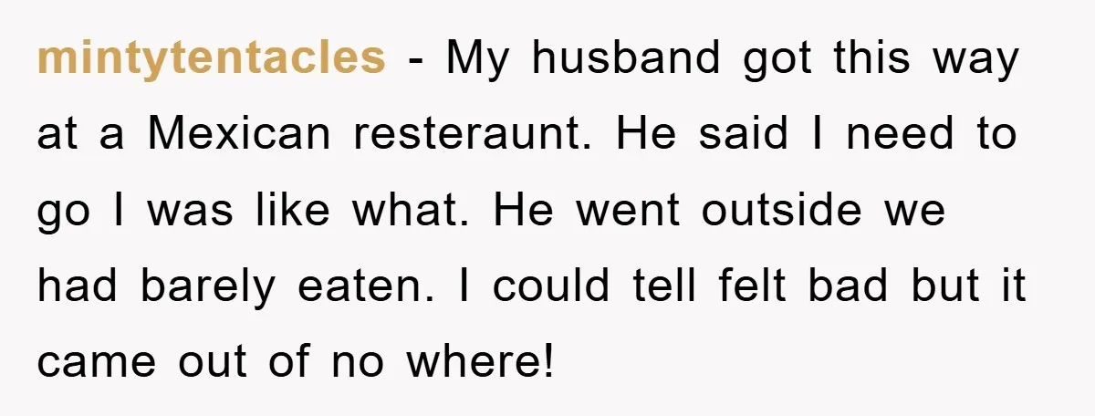 mintytentacles − My husband got this way at a Mexican resteraunt. He said I need to go I was like what. He went outside we had barely eaten. I could...