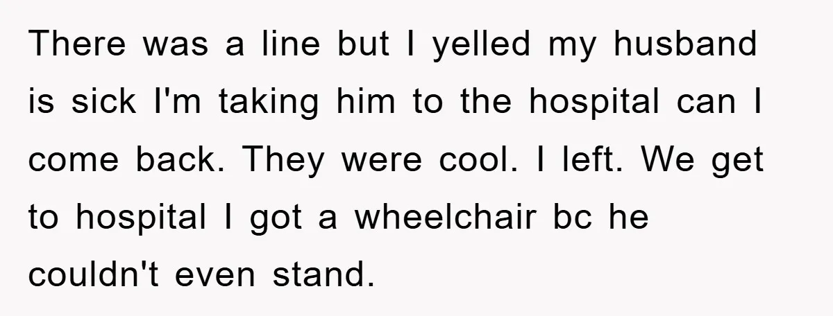 There was a line but I yelled my husband is sick I'm taking him to the hospital can I come back. They were cool. I left. We get to hospital...