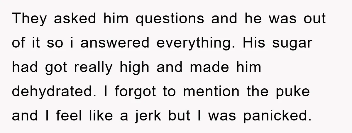 They asked him questions and he was out of it so i answered everything. His sugar had got really high and made him dehydrated. I forgot to mention the puke...