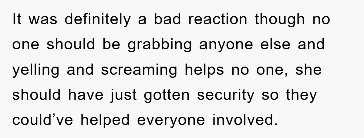 It was definitely a bad reaction though no one should be grabbing anyone else and yelling and screaming helps no one, she should have just gotten security so they could’ve...