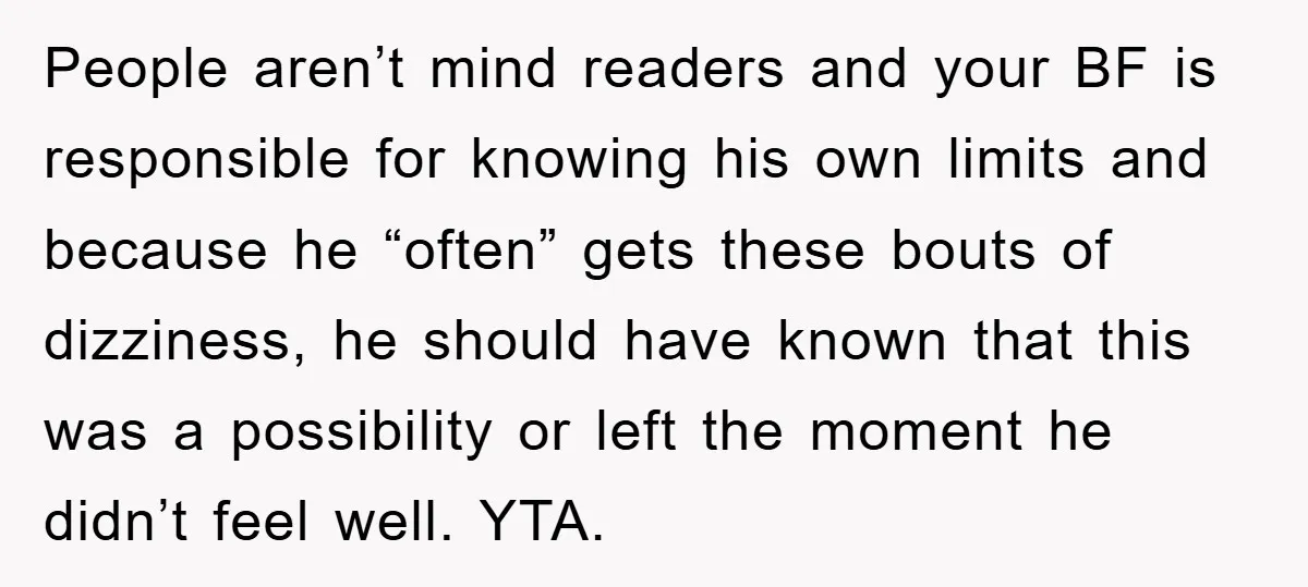 People aren’t mind readers and your BF is responsible for knowing his own limits and because he “often” gets these bouts of dizziness, he should have known that this was...