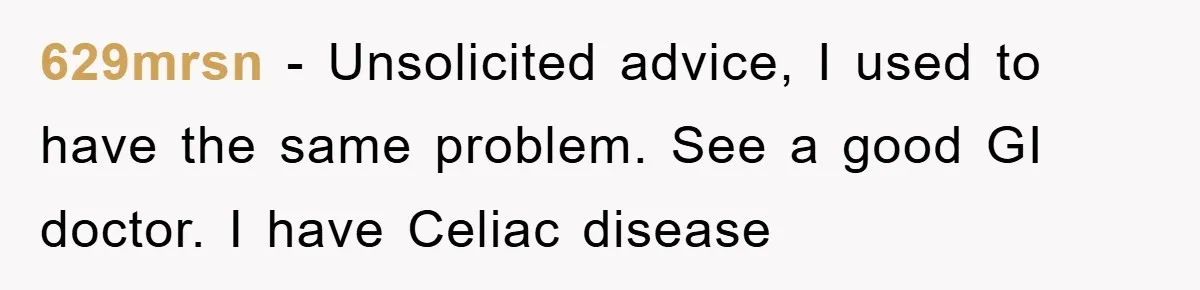 629mrsn − Unsolicited advice, I used to have the same problem. See a good GI doctor. I have Celiac disease