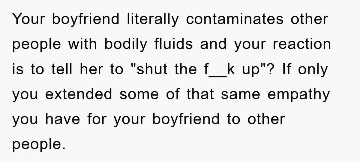 Your boyfriend literally contaminates other people with bodily fluids and your reaction is to tell her to "shut the f__k up"? If only you extended some of that same empathy...