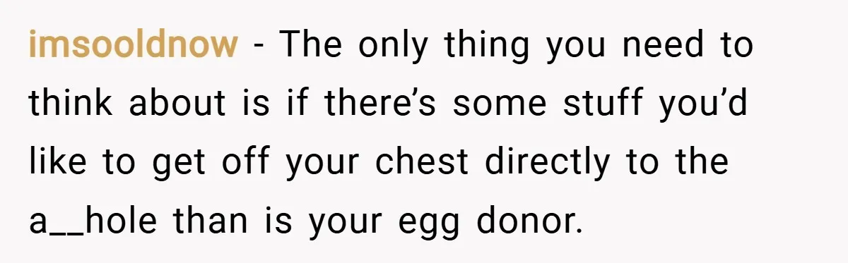 imsooldnow − The only thing you need to think about is if there’s some stuff you’d like to get off your chest directly to the a__hole than is your egg...