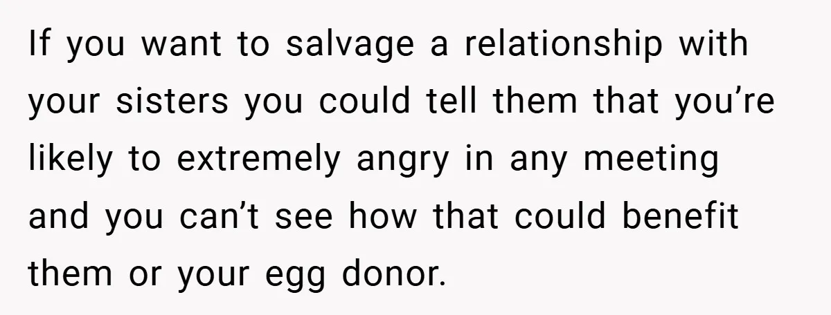If you want to salvage a relationship with your sisters you could tell them that you’re likely to extremely angry in any meeting and you can’t see how that could...