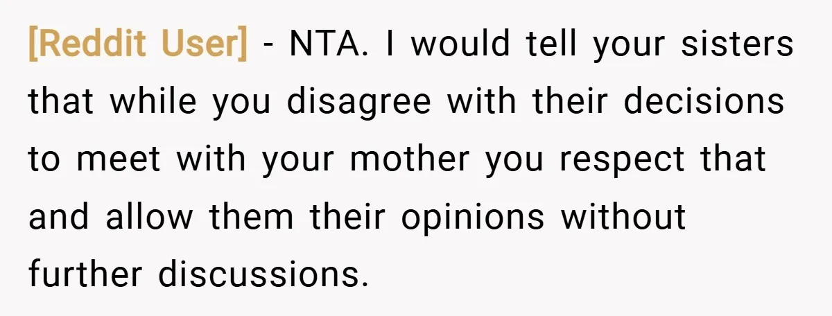 [Reddit User] − NTA. I would tell your sisters that while you disagree with their decisions to meet with your mother you respect that and allow them their opinions without...