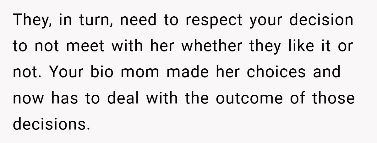 They, in turn, need to respect your decision to not meet with her whether they like it or not. Your bio mom made her choices and now has to deal...