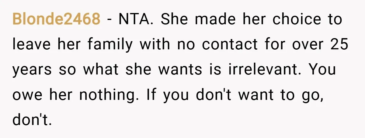 Blonde2468 − NTA. She made her choice to leave her family with no contact for over 25 years so what she wants is irrelevant. You owe her nothing. If you...