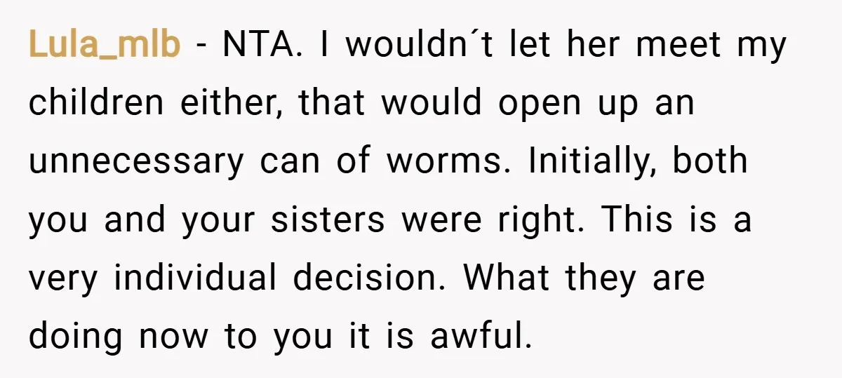 Lula_mlb − NTA. I wouldn´t let her meet my children either, that would open up an unnecessary can of worms. Initially, both you and your sisters were right. This is...