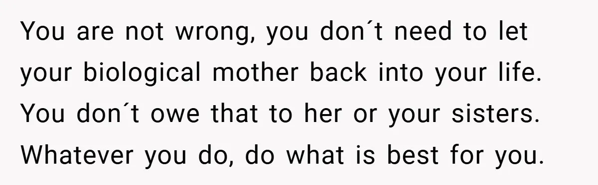 You are not wrong, you don´t need to let your biological mother back into your life. You don´t owe that to her or your sisters. Whatever you do, do what...