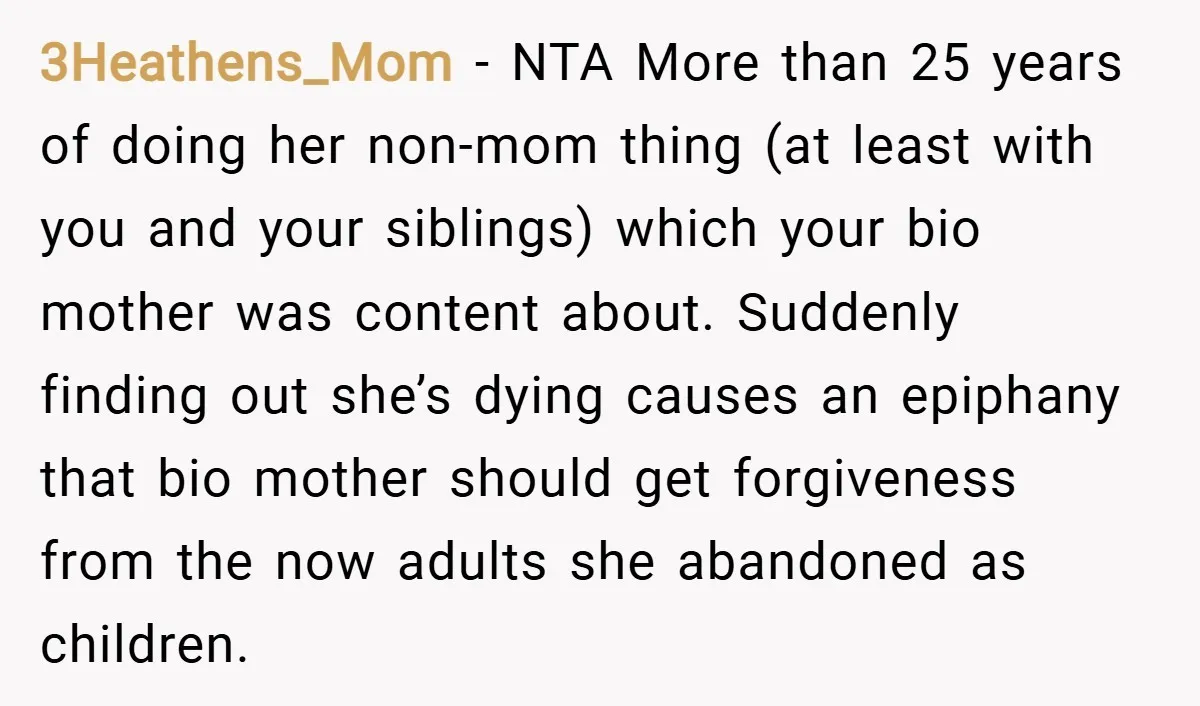 3Heathens_Mom − NTA More than 25 years of doing her non-mom thing (at least with you and your siblings) which your bio mother was content about. Suddenly finding out she’s...