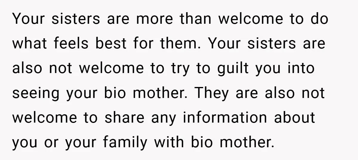 Your sisters are more than welcome to do what feels best for them. Your sisters are also not welcome to try to guilt you into seeing your bio mother. They...