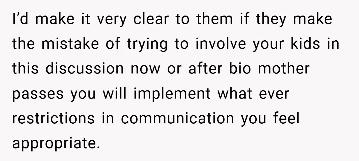 I’d make it very clear to them if they make the mistake of trying to involve your kids in this discussion now or after bio mother passes you will implement...