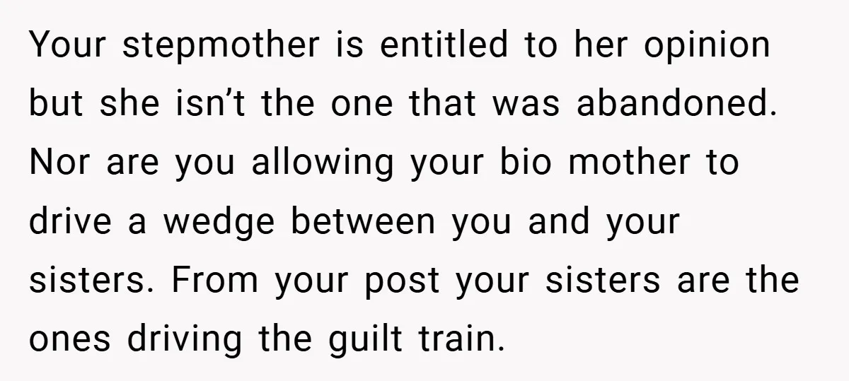 Your stepmother is entitled to her opinion but she isn’t the one that was abandoned. Nor are you allowing your bio mother to drive a wedge between you and your...