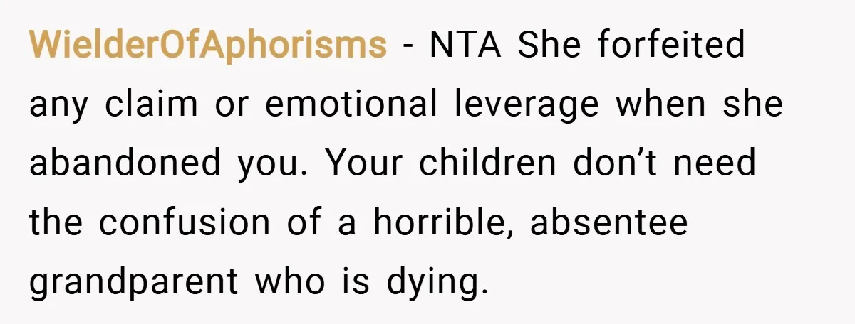 WielderOfAphorisms − NTA She forfeited any claim or emotional leverage when she abandoned you. Your children don’t need the confusion of a horrible, absentee grandparent who is dying.