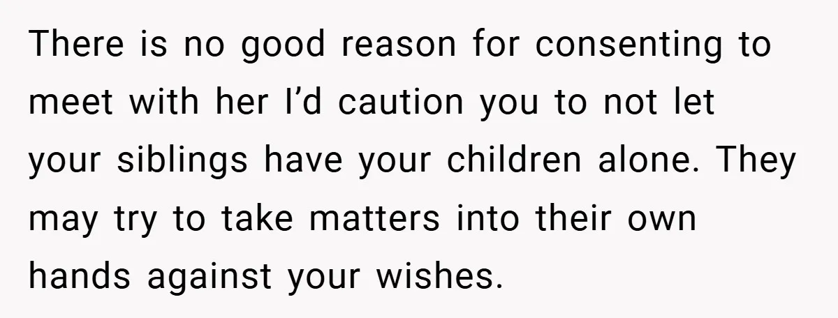 There is no good reason for consenting to meet with her I’d caution you to not let your siblings have your children alone. They may try to take matters into...
