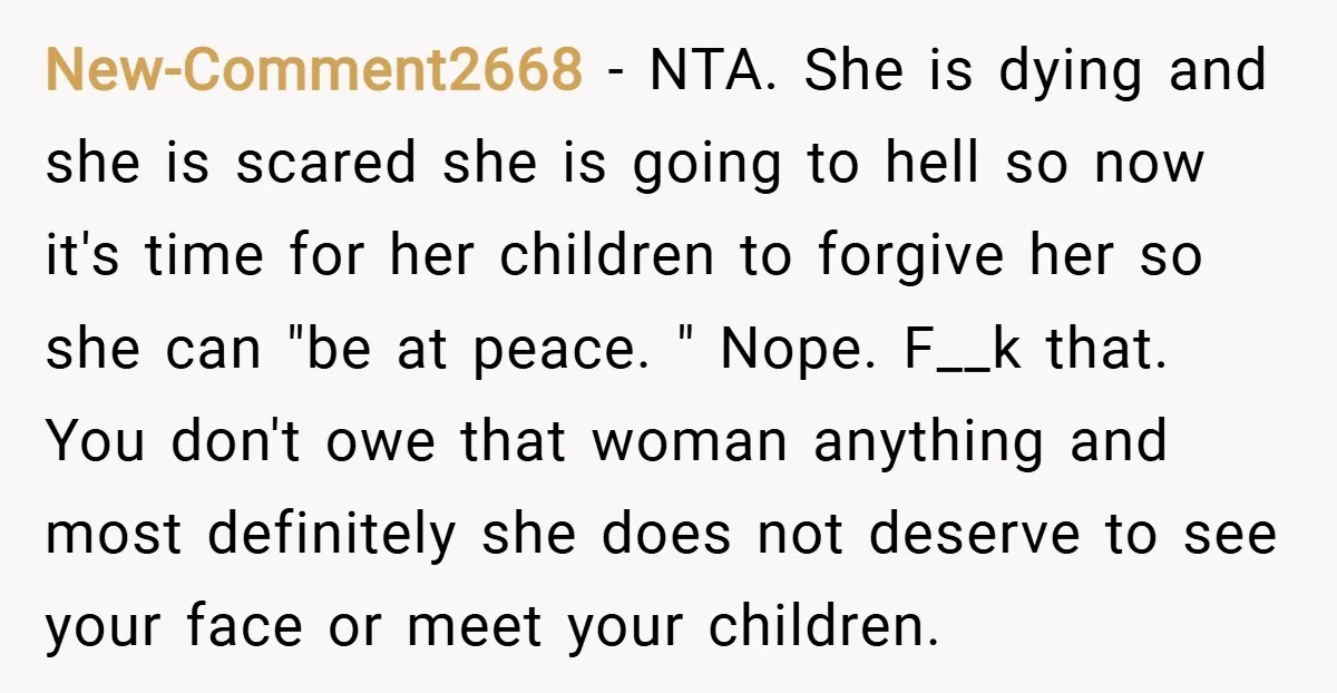 New-Comment2668 − NTA. She is dying and she is scared she is going to hell so now it's time for her children to forgive her so she can "be at...