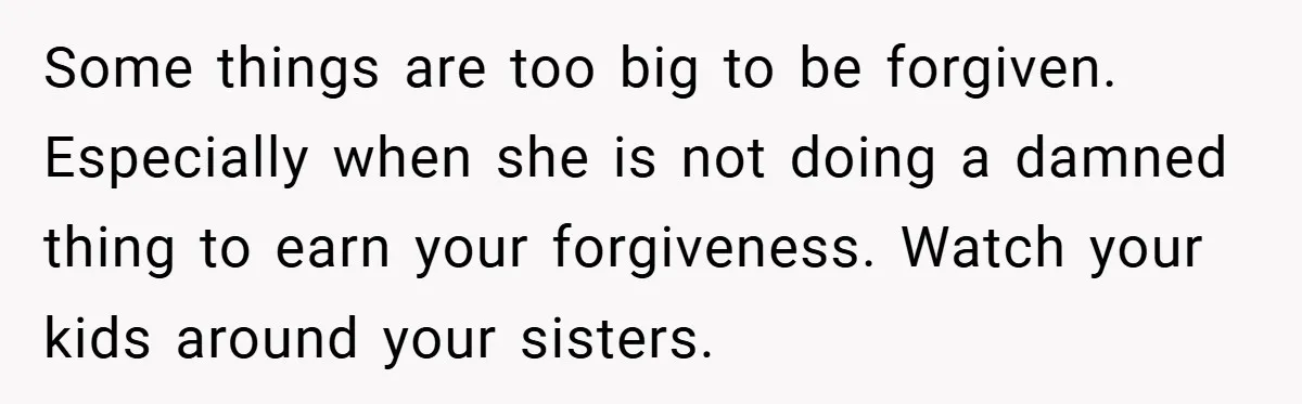 Some things are too big to be forgiven. Especially when she is not doing a damned thing to earn your forgiveness. Watch your kids around your sisters.