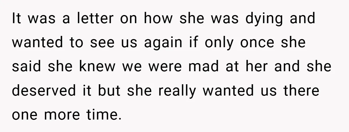 It was a letter on how she was dying and wanted to see us again if only once she said she knew we were mad at her and she deserved...