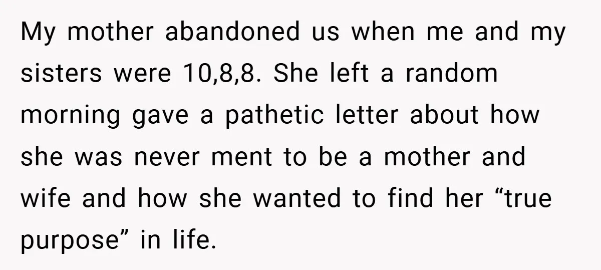 My mother abandoned us when me and my sisters were 10,8,8. She left a random morning gave a pathetic letter about how she was never ment to be a mother...