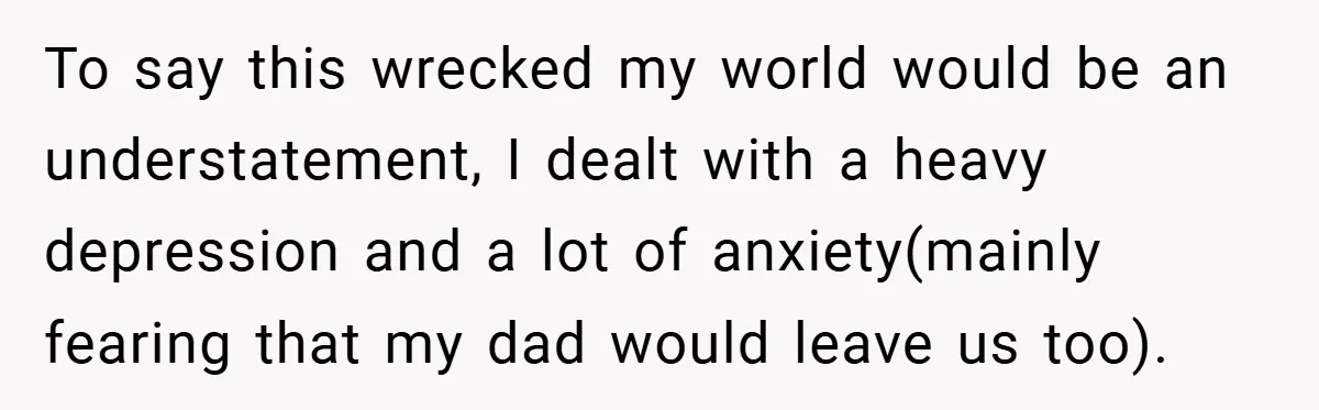 To say this wrecked my world would be an understatement, I dealt with a heavy depression and a lot of anxiety(mainly fearing that my dad would leave us too).