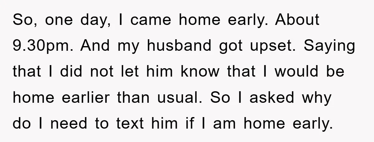 So, one day, I came home early. About 9.30pm. And my husband got upset. Saying that I did not let him know that I would be home earlier than usual....