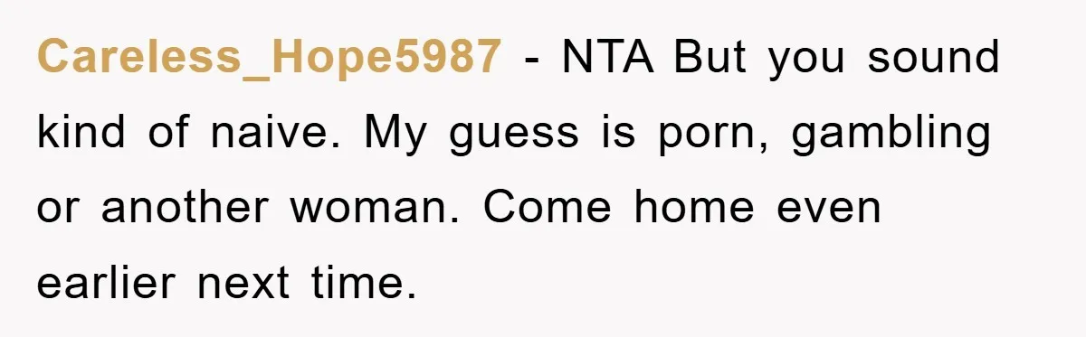 Careless_Hope5987 − NTA But you sound kind of naive. My guess is porn, gambling or another woman. Come home even earlier next time.