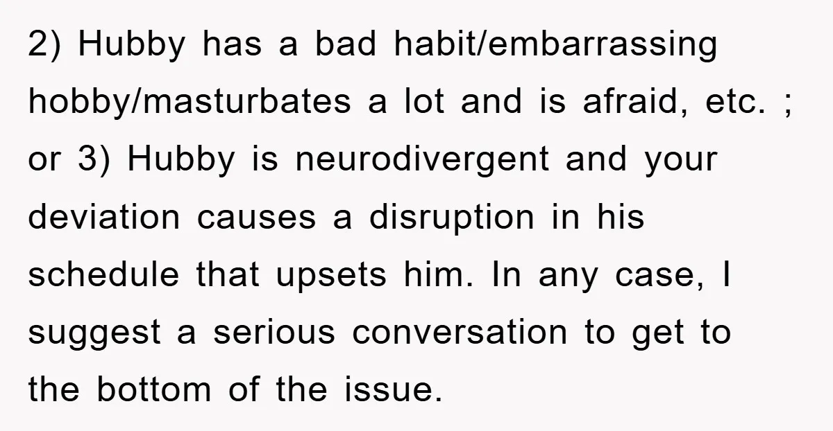 2) Hubby has a bad habit/embarrassing hobby/masturbates a lot and is afraid, etc. ; or 3) Hubby is neurodivergent and your deviation causes a disruption in his schedule that upsets...